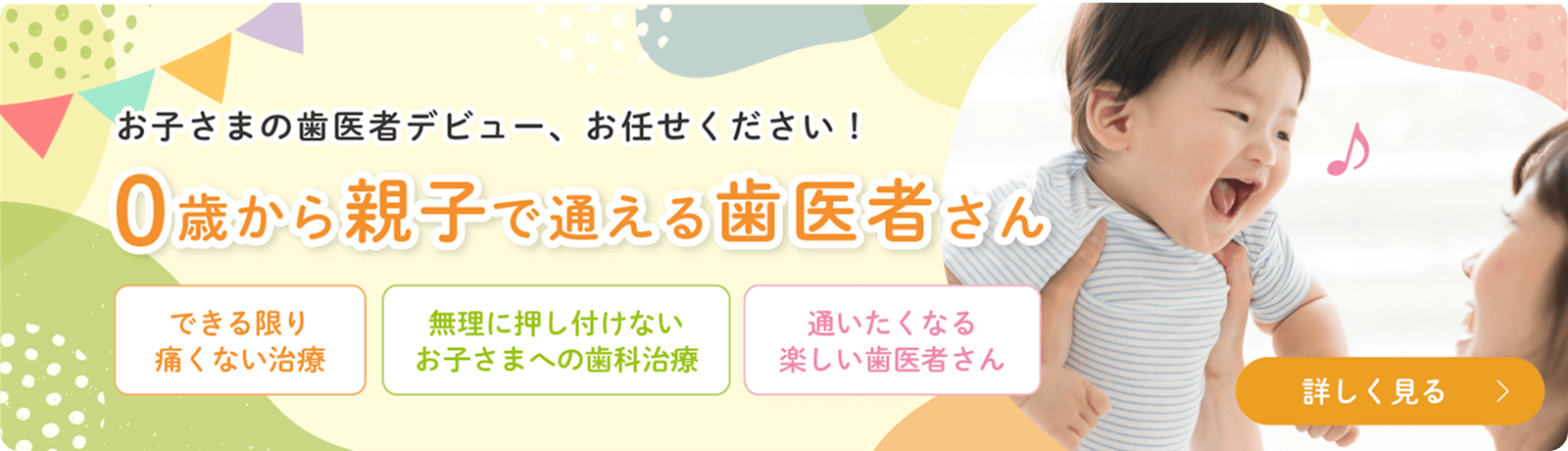 お子さまの歯医者デビュー、お任せください！0歳から親子で通える歯医者さん　できる限り痛くない治療　無理に押し付けないお子さまへの歯科治療　通いたくなる楽しい歯医者さん　詳しく見る