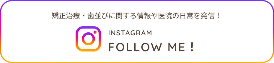 矯正治療・歯並びに関する情報や医院の日常を発信！INSTAGRAM FOLLOW ME!