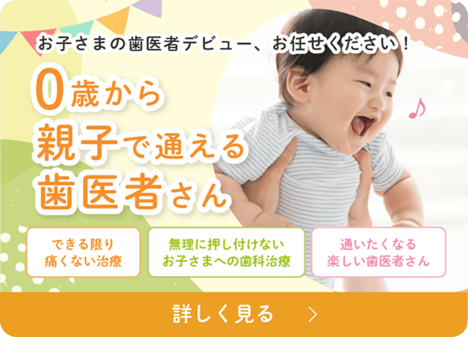 お子さまの歯医者デビュー、お任せください！0歳から親子で通える歯医者さん　できる限り痛くない治療　無理に押し付けないお子さまへの歯科治療　通いたくなる楽しい歯医者さん　詳しく見る